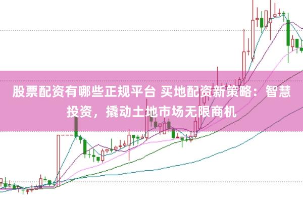 股票配资有哪些正规平台 买地配资新策略：智慧投资，撬动土地市场无限商机