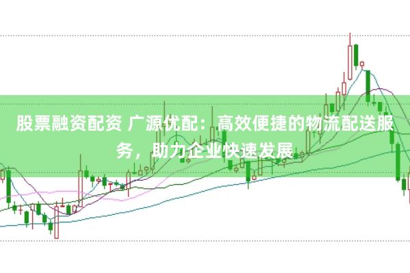 股票融资配资 广源优配：高效便捷的物流配送服务，助力企业快速发展