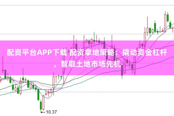 配资平台APP下载 配资拿地策略：撬动资金杠杆，智取土地市场先机