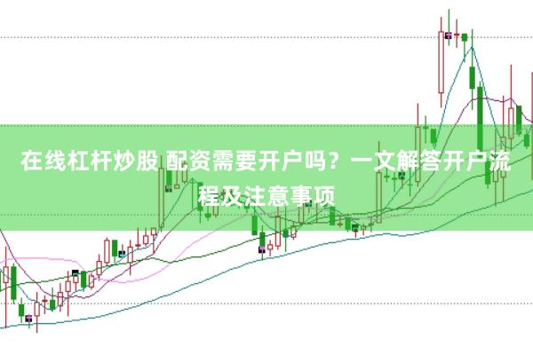在线杠杆炒股 配资需要开户吗？一文解答开户流程及注意事项