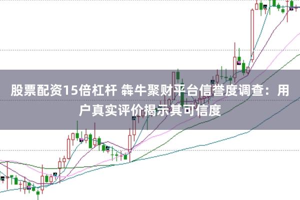 股票配资15倍杠杆 犇牛聚财平台信誉度调查：用户真实评价揭示其可信度