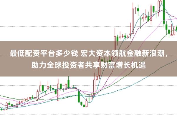 最低配资平台多少钱 宏大资本领航金融新浪潮，助力全球投资者共享财富增长机遇