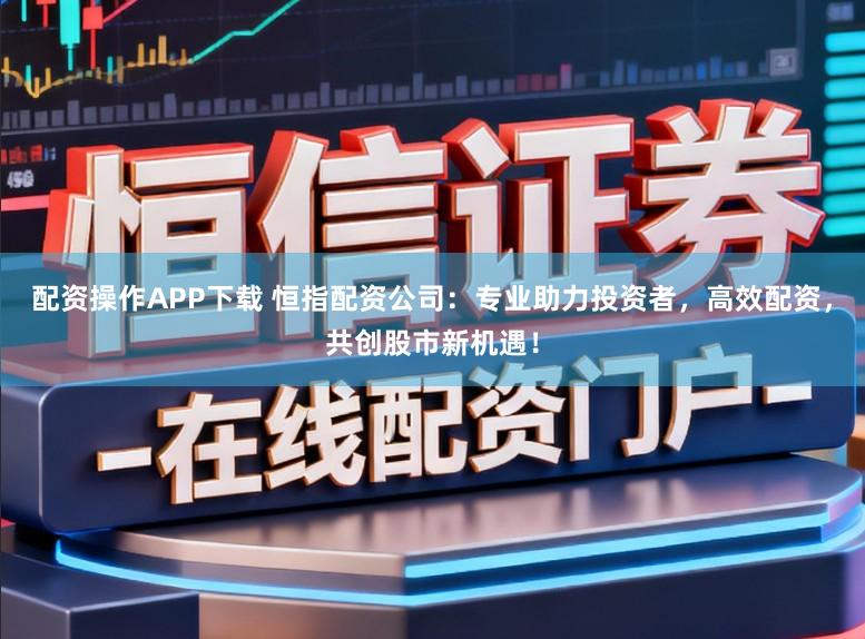 配资操作APP下载 恒指配资公司：专业助力投资者，高效配资，共创股市新机遇！