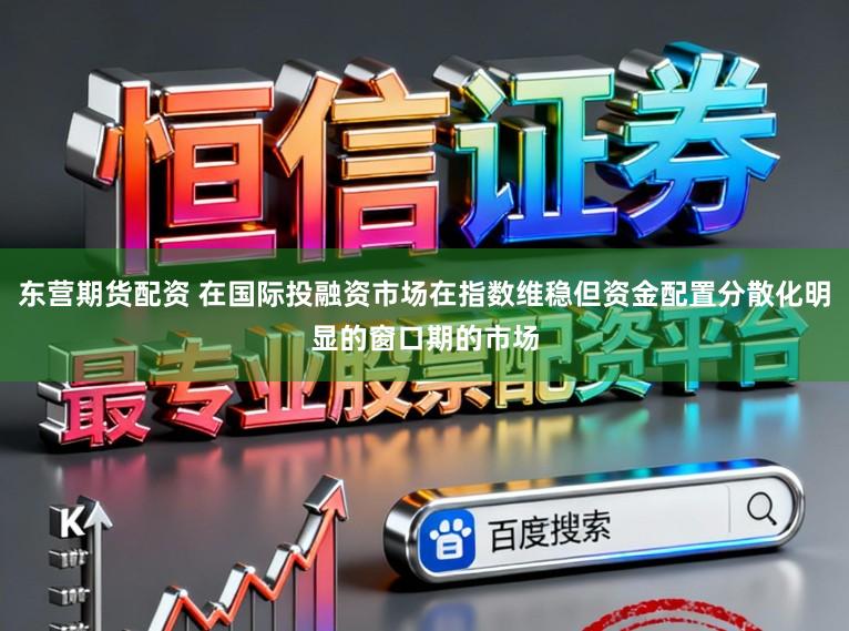 东营期货配资 在国际投融资市场在指数维稳但资金配置分散化明显的窗口期的市场