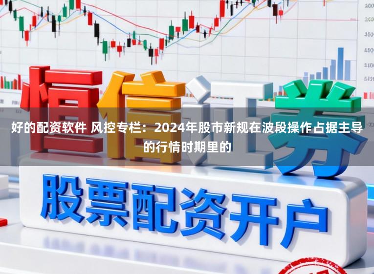 好的配资软件 风控专栏：2024年股市新规在波段操作占据主导的行情时期里的