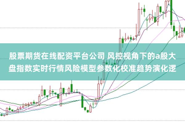 股票期货在线配资平台公司 风控视角下的a股大盘指数实时行情风险模型参数化校准趋势演化逻