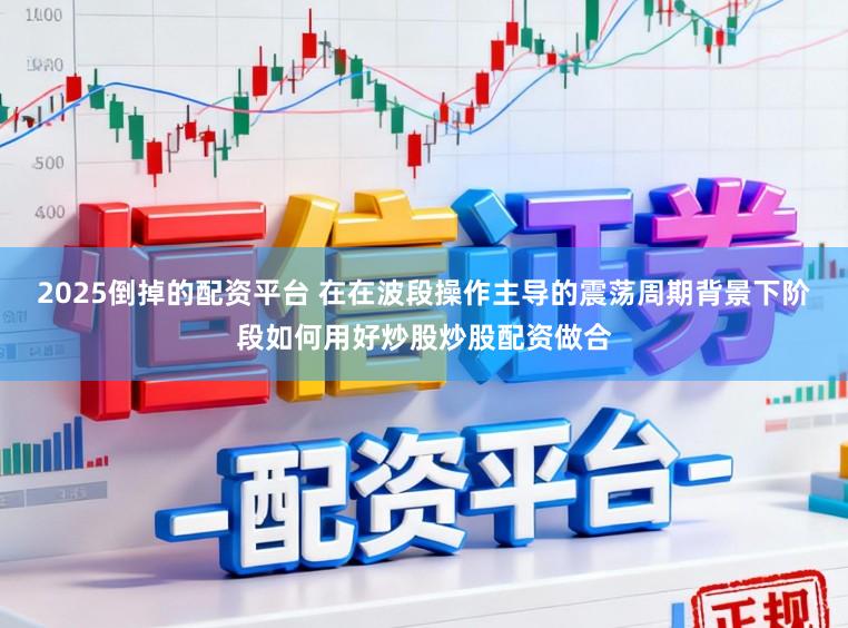 2025倒掉的配资平台 在在波段操作主导的震荡周期背景下阶段如何用好炒股炒股配资做合