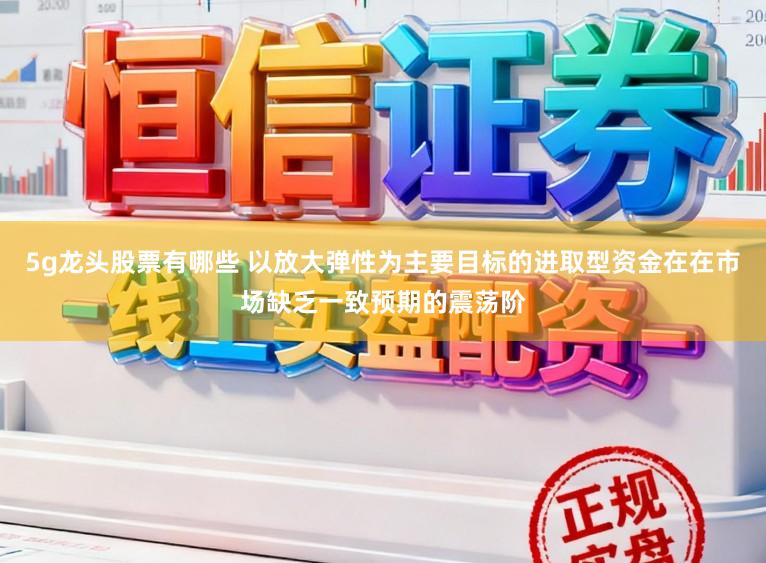 5g龙头股票有哪些 以放大弹性为主要目标的进取型资金在在市场缺乏一致预期的震荡阶
