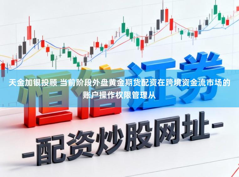 天金加银投顾 当前阶段外盘黄金期货配资在跨境资金流市场的账户操作权限管理从