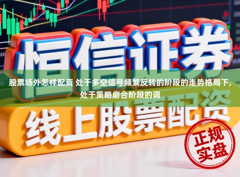 股票场外怎样配资 处于多空信号频繁反转的阶段的走势格局下,处于策略磨合阶段的调