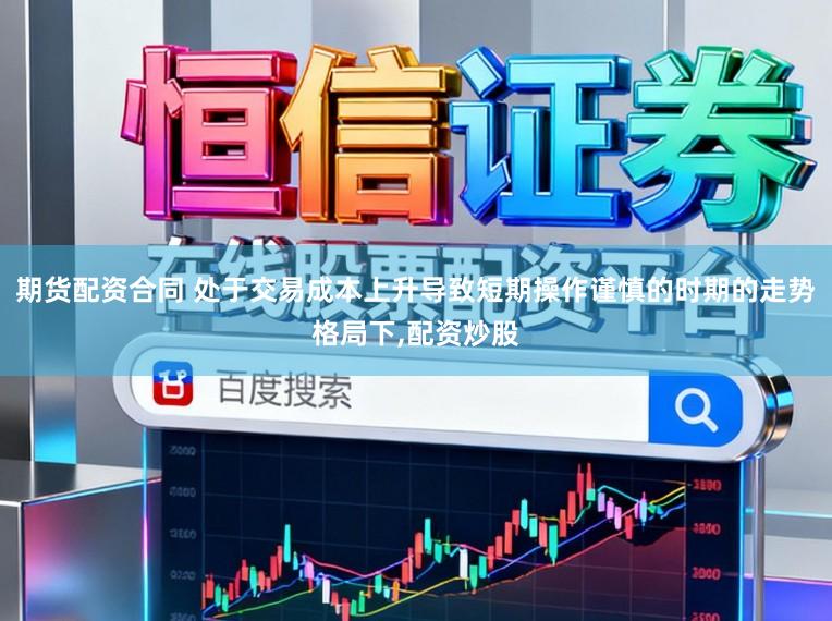 期货配资合同 处于交易成本上升导致短期操作谨慎的时期的走势格局下,配资炒股