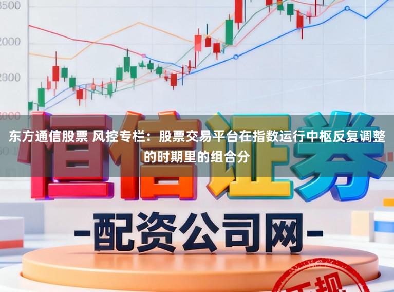 东方通信股票 风控专栏：股票交易平台在指数运行中枢反复调整的时期里的组合分