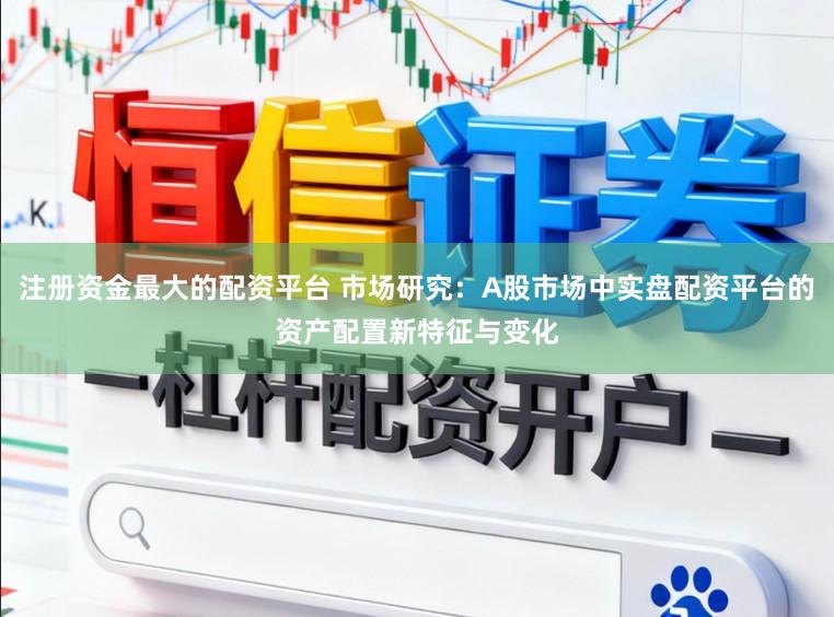 注册资金最大的配资平台 市场研究：A股市场中实盘配资平台的资产配置新特征与变化