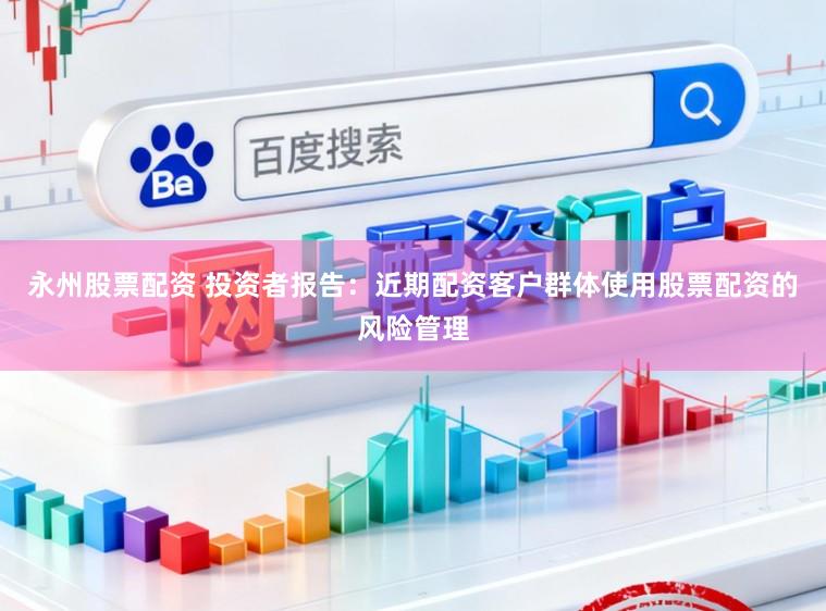永州股票配资 投资者报告：近期配资客户群体使用股票配资的风险管理